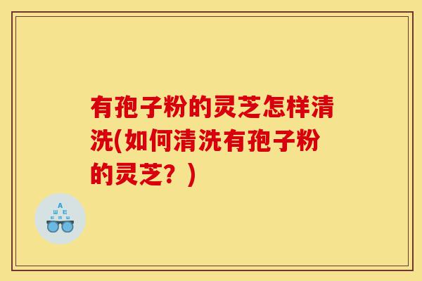 有孢子粉的灵芝怎样清洗(如何清洗有孢子粉的灵芝?)-第1张图片-灵芝之家 有孢子粉的灵芝怎样清洗(如何清洗有孢子粉的灵芝?)-第1张图片-灵芝之家