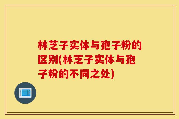 林芝子实体与孢子粉的区别(林芝子实体与孢子粉的不同之处)-第1张图片-灵芝之家 林芝子实体与孢子粉的区别(林芝子实体与孢子粉的不同之处)-第1张图片-灵芝之家