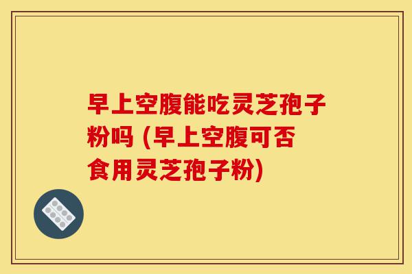 早上空腹能吃灵芝孢子粉吗 (早上空腹可否食用灵芝孢子粉)-第1张图片-灵芝之家 早上空腹能吃灵芝孢子粉吗 (早上空腹可否食用灵芝孢子粉)-第1张图片-灵芝之家