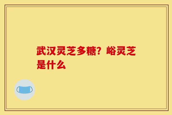 武汉灵芝多糖？峪灵芝是什么-第1张图片-灵芝之家