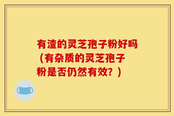 有渣的灵芝孢子粉好吗 (有杂质的灵芝孢子粉是否仍然有效?)-第1张图片-灵芝之家 有渣的灵芝孢子粉好吗 (有杂质的灵芝孢子粉是否仍然有效?)-第1张图片-灵芝之家