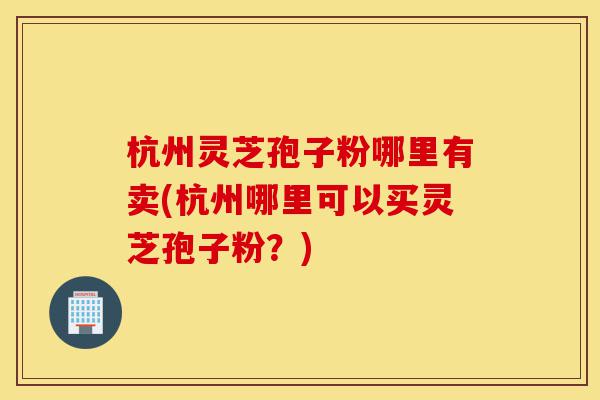 杭州灵芝孢子粉哪里有卖(杭州哪里可以买灵芝孢子粉？)-第1张图片-灵芝之家