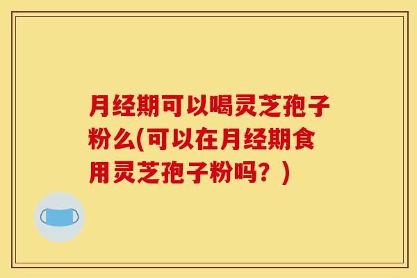月经期可以喝灵芝孢子粉么(可以在月经期食用灵芝孢子粉吗？)-第1张图片-灵芝之家