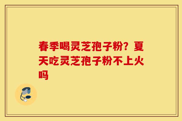 春季喝灵芝孢子粉？夏天吃灵芝孢子粉不上火吗-第1张图片-灵芝之家