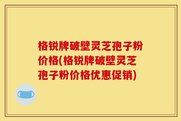 格锐牌破壁灵芝孢子粉价格(格锐牌破壁灵芝孢子粉价格优惠促销)-第1张图片-灵芝之家 格锐牌破壁灵芝孢子粉价格(格锐牌破壁灵芝孢子粉价格优惠促销)-第1张图片-灵芝之家