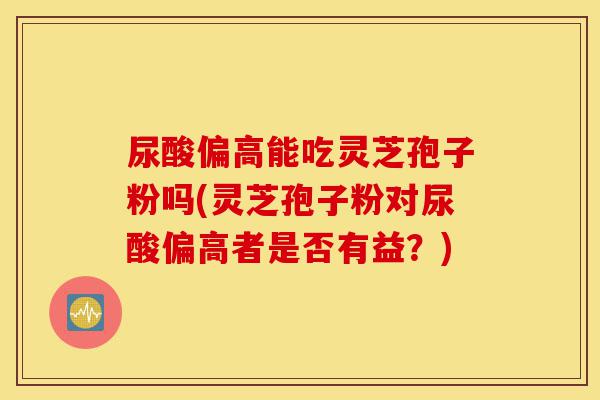 尿酸偏高能吃灵芝孢子粉吗(灵芝孢子粉对尿酸偏高者是否有益?)-第1张图片-灵芝之家 尿酸偏高能吃灵芝孢子粉吗(灵芝孢子粉对尿酸偏高者是否有益?)-第1张图片-灵芝之家