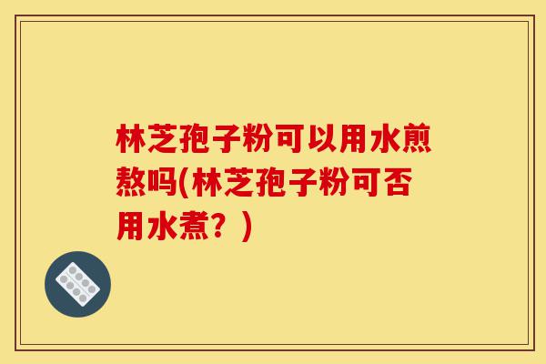 林芝孢子粉可以用水煎熬吗(林芝孢子粉可否用水煮?)-第1张图片-灵芝之家 林芝孢子粉可以用水煎熬吗(林芝孢子粉可否用水煮?)-第1张图片-灵芝之家