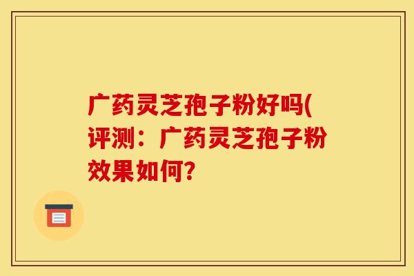 广药灵芝孢子粉好吗(评测：广药灵芝孢子粉效果如何？-第1张图片-灵芝之家