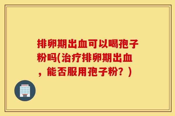 排卵期出血可以喝孢子粉吗(治疗排卵期出血,能否服用孢子粉?)-第1张图片-灵芝之家 排卵期出血可以喝孢子粉吗(治疗排卵期出血,能否服用孢子粉?)-第1张图片-灵芝之家