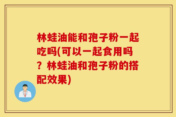林蛙油能和孢子粉一起吃吗(可以一起食用吗?林蛙油和孢子粉的搭配效果)-第1张图片-灵芝之家 林蛙油能和孢子粉一起吃吗(可以一起食用吗?林蛙油和孢子粉的搭配效果)-第1张图片-灵芝之家