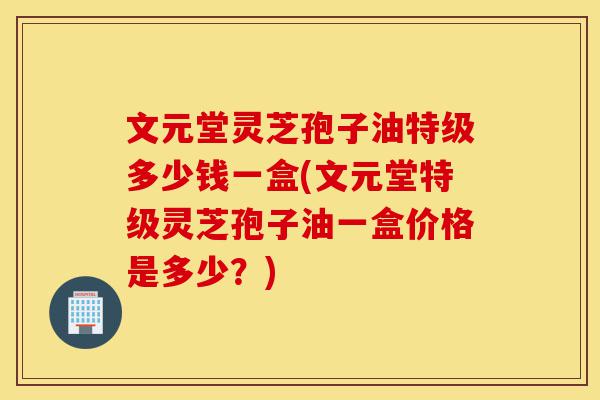 文元堂灵芝孢子油特级多少钱一盒(文元堂特级灵芝孢子油一盒价格是多少？)-第1张图片-灵芝之家