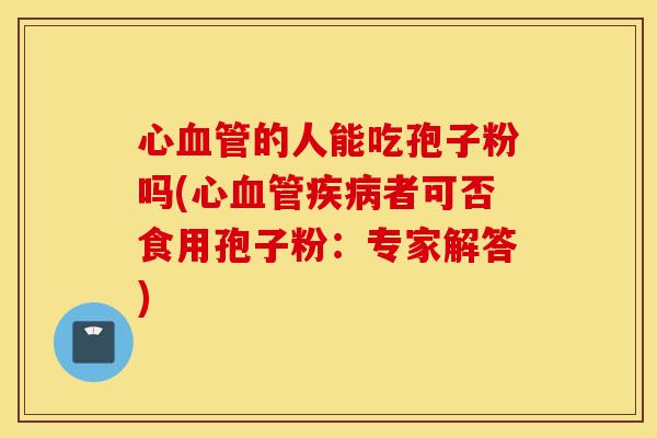 心血管的人能吃孢子粉吗(心血管疾病者可否食用孢子粉:专家解答)-第1张图片-灵芝之家 心血管的人能吃孢子粉吗(心血管疾病者可否食用孢子粉:专家解答)-第1张图片-灵芝之家