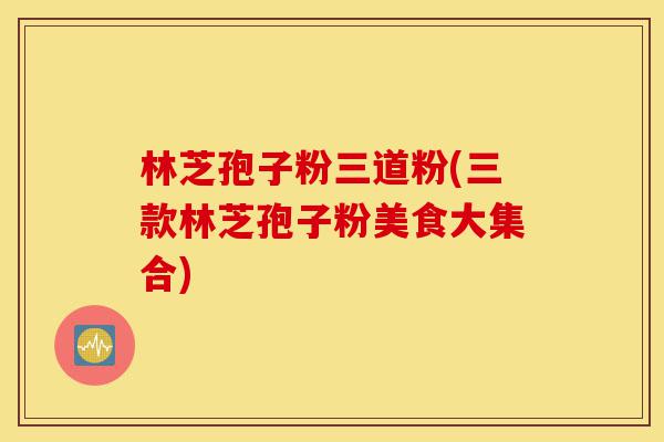 林芝孢子粉三道粉(三款林芝孢子粉美食大集合)-第1张图片-灵芝之家 林芝孢子粉三道粉(三款林芝孢子粉美食大集合)-第1张图片-灵芝之家