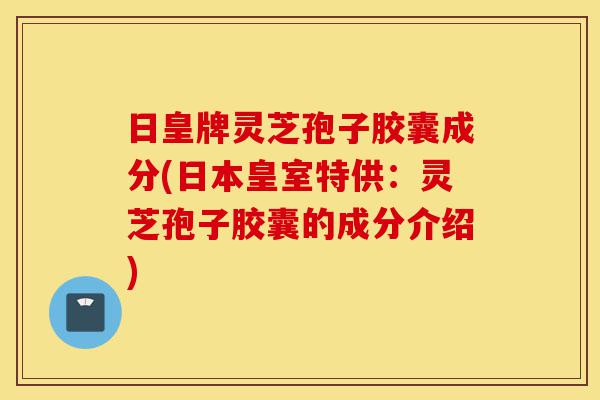 日皇牌灵芝孢子胶囊成分(日本皇室特供：灵芝孢子胶囊的成分介绍)-第1张图片-灵芝之家