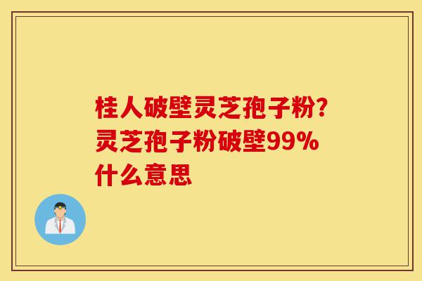 桂人破壁灵芝孢子粉?灵芝孢子粉破壁99%什么意思-第1张图片-灵芝之家 桂人破壁灵芝孢子粉?灵芝孢子粉破壁99%什么意思-第1张图片-灵芝之家