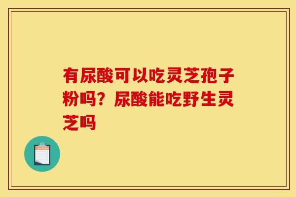 有尿酸可以吃灵芝孢子粉吗？尿酸能吃野生灵芝吗-第1张图片-灵芝之家