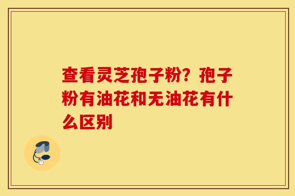 查看灵芝孢子粉?孢子粉有油花和无油花有什么区别-第1张图片-灵芝之家 查看灵芝孢子粉?孢子粉有油花和无油花有什么区别-第1张图片-灵芝之家