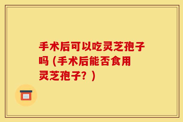 手术后可以吃灵芝孢子吗 (手术后能否食用灵芝孢子?)-第1张图片-灵芝之家 手术后可以吃灵芝孢子吗 (手术后能否食用灵芝孢子?)-第1张图片-灵芝之家