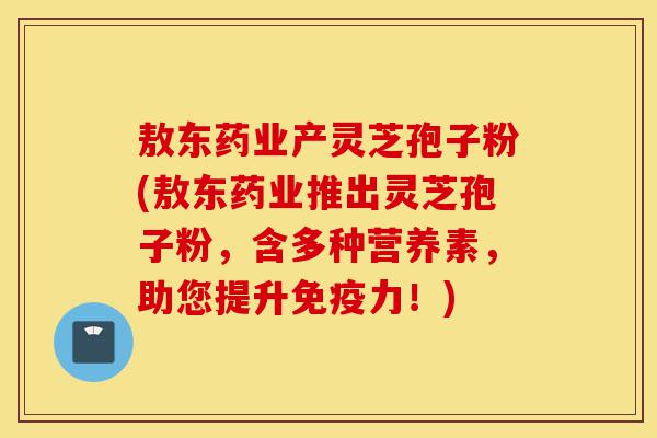敖东药业产灵芝孢子粉(敖东药业推出灵芝孢子粉，含多种营养素，助您提升免疫力！)-第1张图片-灵芝之家