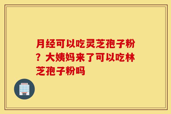 月经可以吃灵芝孢子粉？大姨妈来了可以吃林芝孢子粉吗-第1张图片-灵芝之家