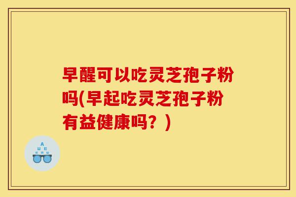 早醒可以吃灵芝孢子粉吗(早起吃灵芝孢子粉有益健康吗?)-第1张图片-灵芝之家 早醒可以吃灵芝孢子粉吗(早起吃灵芝孢子粉有益健康吗?)-第1张图片-灵芝之家