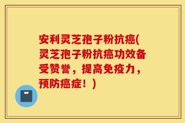 安利灵芝孢子粉抗癌(灵芝孢子粉抗癌功效备受赞誉,提高免疫力,预防癌症!)-第1张图片-灵芝之家 安利灵芝孢子粉抗癌(灵芝孢子粉抗癌功效备受赞誉,提高免疫力,预防癌症!)-第1张图片-灵芝之家