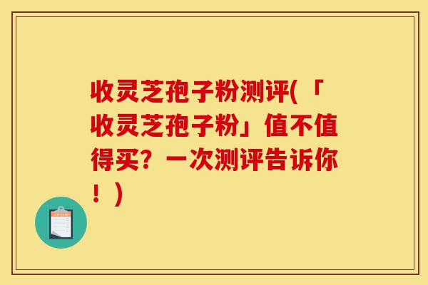 收灵芝孢子粉测评(「收灵芝孢子粉」值不值得买?一次测评告诉你!)-第1张图片-灵芝之家 收灵芝孢子粉测评(「收灵芝孢子粉」值不值得买?一次测评告诉你!)-第1张图片-灵芝之家