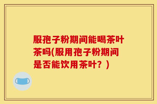 服孢子粉期间能喝茶叶茶吗(服用孢子粉期间是否能饮用茶叶?)-第1张图片-灵芝之家 服孢子粉期间能喝茶叶茶吗(服用孢子粉期间是否能饮用茶叶?)-第1张图片-灵芝之家