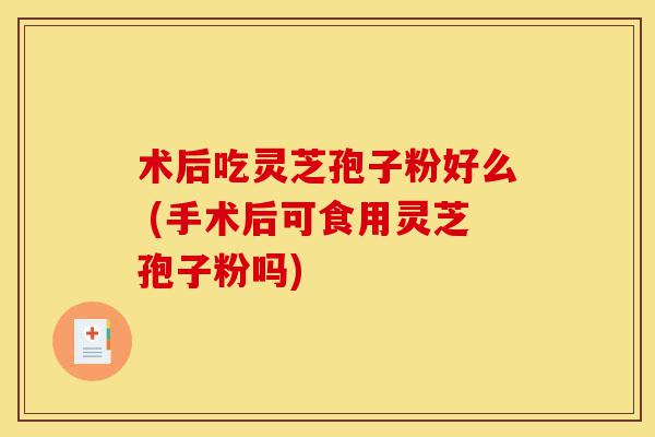 术后吃灵芝孢子粉好么 (手术后可食用灵芝孢子粉吗)-第1张图片-灵芝之家