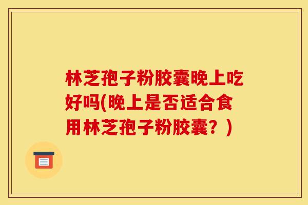 林芝孢子粉胶囊晚上吃好吗(晚上是否适合食用林芝孢子粉胶囊?)-第1张图片-灵芝之家 林芝孢子粉胶囊晚上吃好吗(晚上是否适合食用林芝孢子粉胶囊?)-第1张图片-灵芝之家