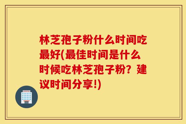 林芝孢子粉什么时间吃最好(最佳时间是什么时候吃林芝孢子粉？建议时间分享!)-第1张图片-灵芝之家
