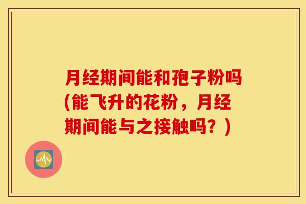 月经期间能和孢子粉吗(能飞升的花粉,月经期间能与之接触吗?)-第1张图片-灵芝之家 月经期间能和孢子粉吗(能飞升的花粉,月经期间能与之接触吗?)-第1张图片-灵芝之家