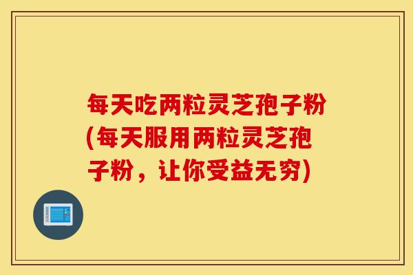 每天吃两粒灵芝孢子粉(每天服用两粒灵芝孢子粉，让你受益无穷)-第1张图片-灵芝之家