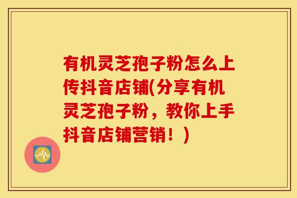 有机灵芝孢子粉怎么上传抖音店铺(分享有机灵芝孢子粉，教你上手抖音店铺营销！)-第1张图片-灵芝之家