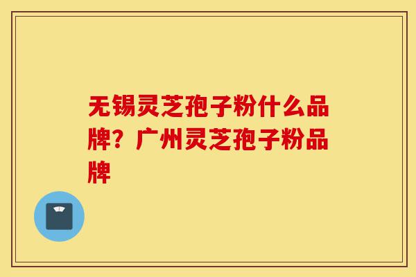 无锡灵芝孢子粉什么品牌？广州灵芝孢子粉品牌-第1张图片-灵芝之家