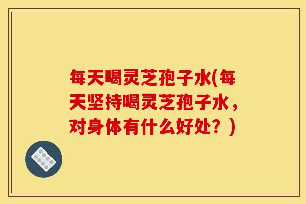 每天喝灵芝孢子水(每天坚持喝灵芝孢子水，对身体有什么好处？)-第1张图片-灵芝之家