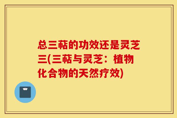 总三萜的功效还是灵芝三(三萜与灵芝：植物化合物的天然疗效)-第1张图片-灵芝之家