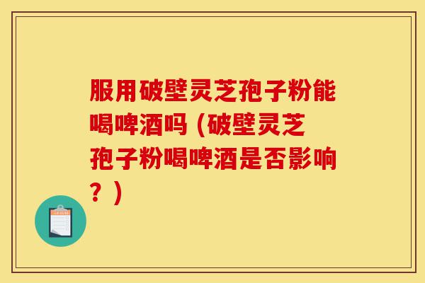 服用破壁灵芝孢子粉能喝啤酒吗 (破壁灵芝孢子粉喝啤酒是否影响?)-第1张图片-灵芝之家 服用破壁灵芝孢子粉能喝啤酒吗 (破壁灵芝孢子粉喝啤酒是否影响?)-第1张图片-灵芝之家
