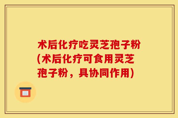 术后化疗吃灵芝孢子粉(术后化疗可食用灵芝孢子粉，具协同作用)-第1张图片-灵芝之家
