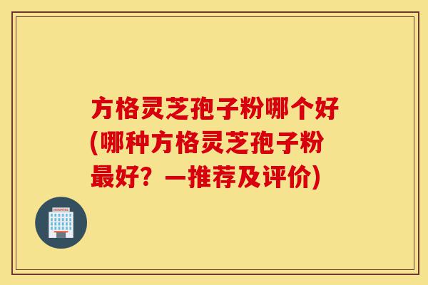 方格灵芝孢子粉哪个好(哪种方格灵芝孢子粉最好？—推荐及评价)-第1张图片-灵芝之家