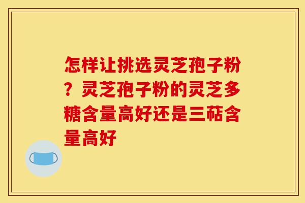 怎样让挑选灵芝孢子粉？灵芝孢子粉的灵芝多糖含量高好还是三萜含量高好-第1张图片-灵芝之家