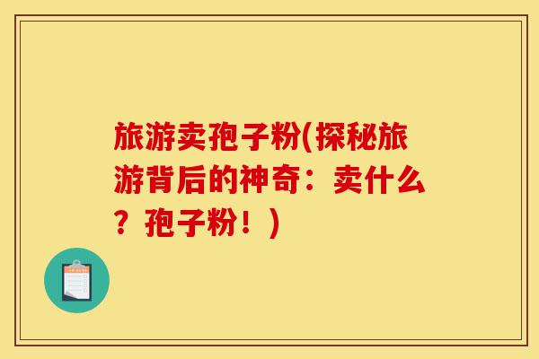 旅游卖孢子粉(探秘旅游背后的神奇:卖什么?孢子粉!)-第1张图片-灵芝之家 旅游卖孢子粉(探秘旅游背后的神奇:卖什么?孢子粉!)-第1张图片-灵芝之家