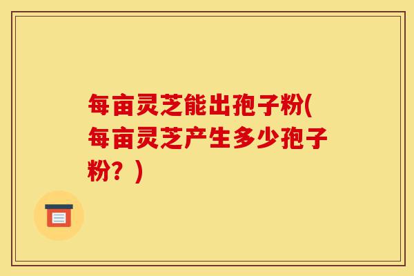 每亩灵芝能出孢子粉(每亩灵芝产生多少孢子粉?)-第1张图片-灵芝之家 每亩灵芝能出孢子粉(每亩灵芝产生多少孢子粉?)-第1张图片-灵芝之家