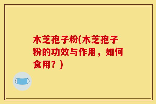 木芝孢子粉(木芝孢子粉的功效与作用，如何食用？)-第1张图片-灵芝之家