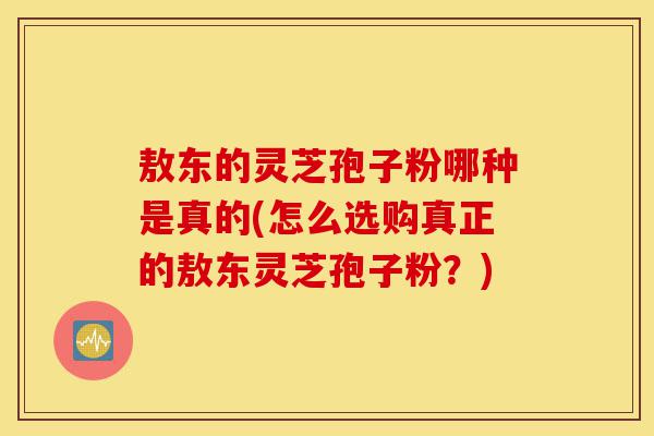 敖东的灵芝孢子粉哪种是真的(怎么选购真正的敖东灵芝孢子粉?)-第1张图片-灵芝之家 敖东的灵芝孢子粉哪种是真的(怎么选购真正的敖东灵芝孢子粉?)-第1张图片-灵芝之家