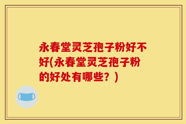 永春堂灵芝孢子粉好不好(永春堂灵芝孢子粉的好处有哪些?)-第1张图片-灵芝之家 永春堂灵芝孢子粉好不好(永春堂灵芝孢子粉的好处有哪些?)-第1张图片-灵芝之家
