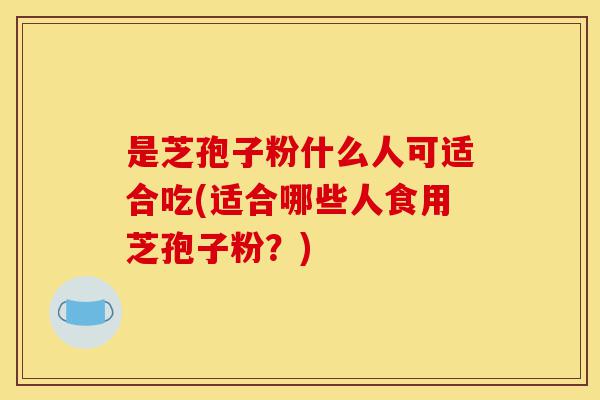 是芝孢子粉什么人可适合吃(适合哪些人食用芝孢子粉?)-第1张图片-灵芝之家 是芝孢子粉什么人可适合吃(适合哪些人食用芝孢子粉?)-第1张图片-灵芝之家