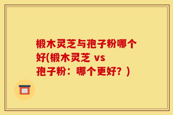 椴木灵芝与孢子粉哪个好(椴木灵芝 vs 孢子粉:哪个更好?)-第1张图片-灵芝之家 椴木灵芝与孢子粉哪个好(椴木灵芝 vs 孢子粉:哪个更好?)-第1张图片-灵芝之家