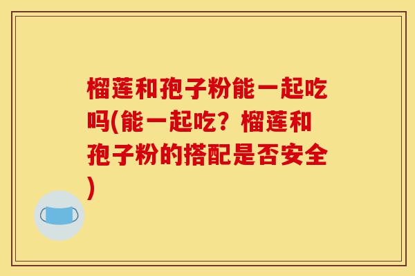 榴莲和孢子粉能一起吃吗(能一起吃?榴莲和孢子粉的搭配是否安全)-第1张图片-灵芝之家 榴莲和孢子粉能一起吃吗(能一起吃?榴莲和孢子粉的搭配是否安全)-第1张图片-灵芝之家