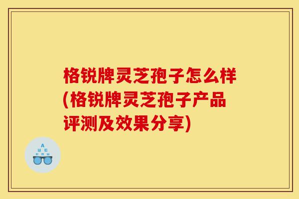 格锐牌灵芝孢子怎么样(格锐牌灵芝孢子产品评测及效果分享)-第1张图片-灵芝之家